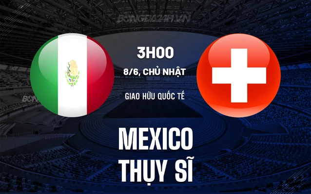 Nhận định, soi kèo Mexico vs Thụy Sĩ ngày 8/6